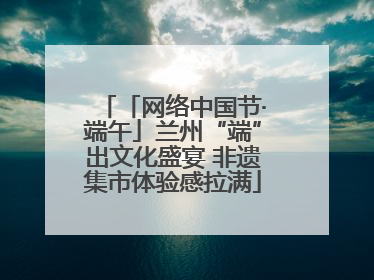 「网络中国节·端午」兰州“端”出文化盛宴 非遗集市体验感拉满