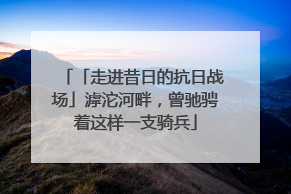 「走进昔日的抗日战场」滹沱河畔，曾驰骋着这样一支骑兵