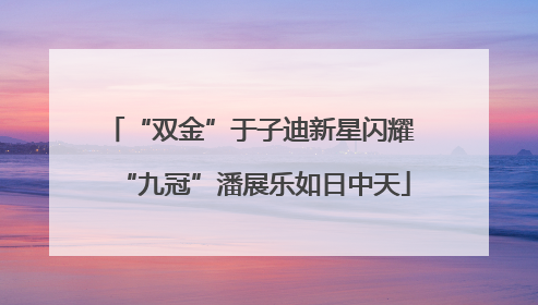 “双金”于子迪新星闪耀 “九冠”潘展乐如日中天