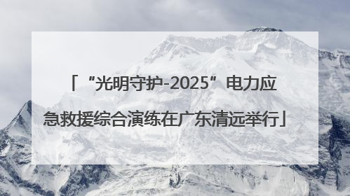 “光明守护-2025”电力应急救援综合演练在广东清远举行