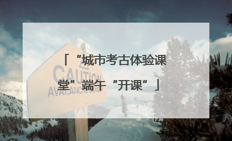 “城市考古体验课堂”端午“开课”