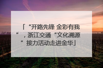 “开路先锋 金彩有我”，浙江交通“文化溯源”接力活动走进金华