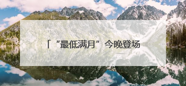 “最低满月”今晚登场！天文专家：相对最低，其实与普通满月无异