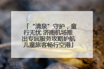 “清泉”守护，童行无忧 济南机场推出专属服务攻略护航儿童旅客畅行空港