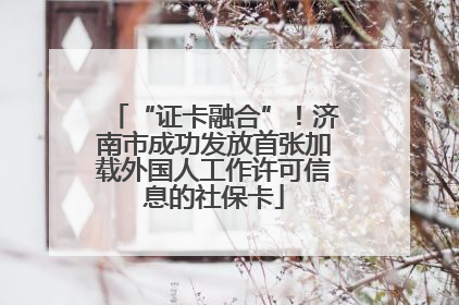 “证卡融合”！济南市成功发放首张加载外国人工作许可信息的社保卡
