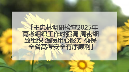王忠林调研检查2025年高考组织工作时强调 周密细致组织 温暖用心服务 确保全省高考安全有序顺利