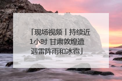 现场视频丨持续近1小时 甘肃敦煌遭遇雷阵雨和冰雹