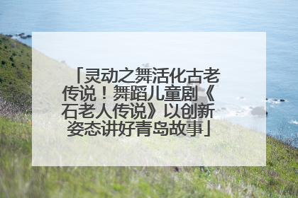 灵动之舞活化古老传说！舞蹈儿童剧《石老人传说》以创新姿态讲好青岛故事