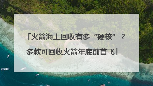 火箭海上回收有多“硬核”？多款可回收火箭年底前首飞
