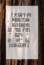 火锅牛肉、阿胶芝麻、折耳根也是“粽子馅” 端午“老三样”玩出新花样