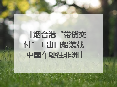 烟台港“带货交付”！出口船装载中国车驶往非洲