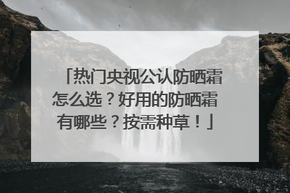 热门央视公认防晒霜怎么选？好用的防晒霜有哪些？按需种草！