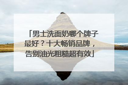 男士洗面奶哪个牌子最好？十大畅销品牌，告别油光粗糙超有效
