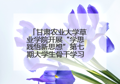 甘肃农业大学草业学院开展“学思践悟新思想”第七期大学生骨干学习班主题实践活动