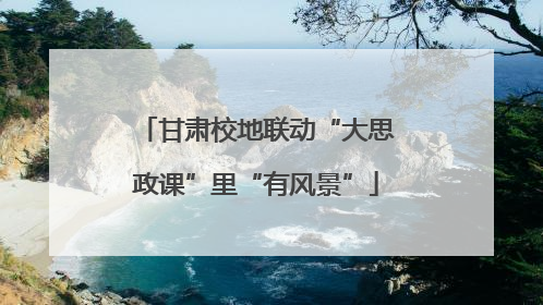 甘肃校地联动“大思政课”里“有风景”