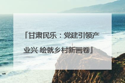 甘肃民乐：党建引领产业兴 绘就乡村新画卷