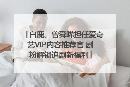 白鹿、曾舜晞担任爱奇艺VIP内容推荐官 剧粉解锁追剧新福利