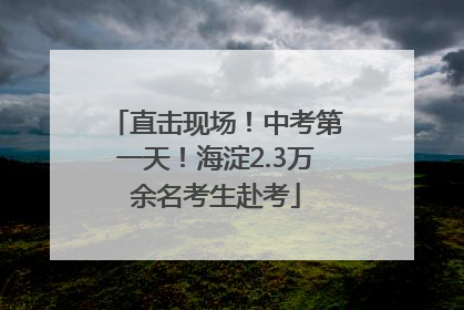 直击现场！中考第一天！海淀2.3万余名考生赴考