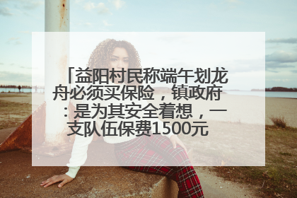 益阳村民称端午划龙舟必须买保险，镇政府：是为其安全着想，一支队伍保费1500元到2500元