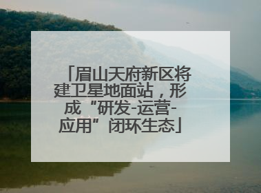 眉山天府新区将建卫星地面站，形成“研发-运营-应用”闭环生态