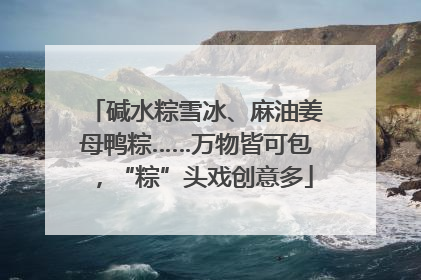 碱水粽雪冰、麻油姜母鸭粽……万物皆可包，“粽”头戏创意多