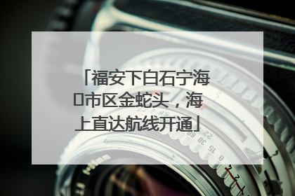 福安下白石宁海⇆市区金蛇头，海上直达航线开通