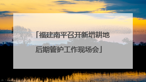 福建南平召开新增耕地后期管护工作现场会