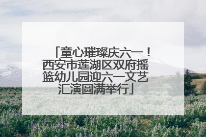 童心璀璨庆六一！西安市莲湖区双府摇篮幼儿园迎六一文艺汇演圆满举行