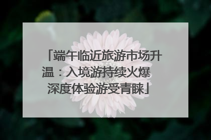 端午临近旅游市场升温：入境游持续火爆 深度体验游受青睐