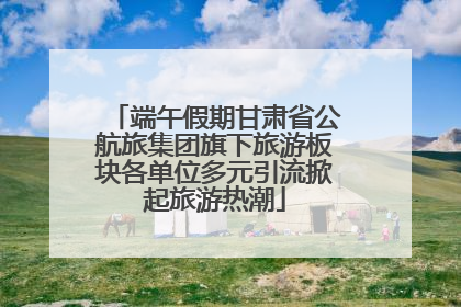 端午假期甘肃省公航旅集团旗下旅游板块各单位多元引流掀起旅游热潮