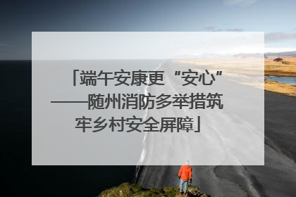 端午安康更“安心”——随州消防多举措筑牢乡村安全屏障