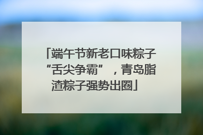 端午节新老口味粽子“舌尖争霸”，青岛脂渣粽子强势出圈