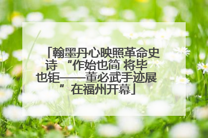 翰墨丹心映照革命史诗 “作始也简 将毕也钜——董必武手迹展”在福州开幕