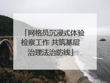 网格员沉浸式体验检察工作 共筑基层治理法治防线