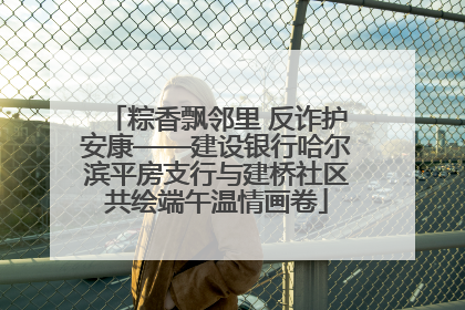 粽香飘邻里 反诈护安康——建设银行哈尔滨平房支行与建桥社区共绘端午温情画卷