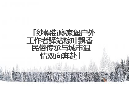 纱帽街廖家堡户外工作者驿站粽叶飘香 民俗传承与城市温情双向奔赴