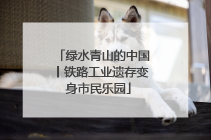 绿水青山的中国丨铁路工业遗存变身市民乐园