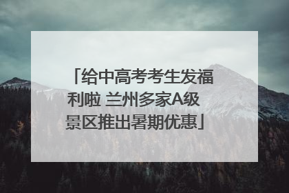 给中高考考生发福利啦 兰州多家A级景区推出暑期优惠