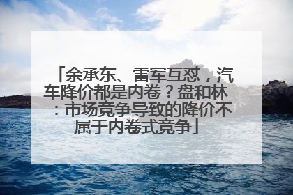 余承东、雷军互怼，汽车降价都是内卷？盘和林：市场竞争导致的降价不属于内卷式竞争