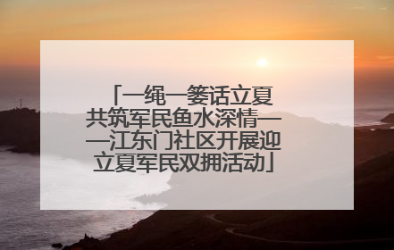 一绳一篓话立夏 共筑军民鱼水深情——江东门社区开展迎立夏军民双拥活动