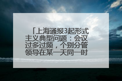 上海通报3起形式主义典型问题：会议过多过频，个别分管领导在某一天同一时段需参加3个会议