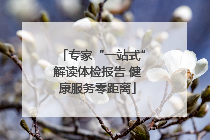 专家“一站式”解读体检报告 健康服务零距离