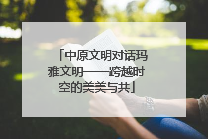 中原文明对话玛雅文明——跨越时空的美美与共