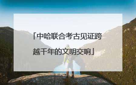 中哈联合考古见证跨越千年的文明交响