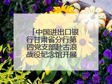 中国进出口银行甘肃省分行第四党支部赴古浪战役纪念馆开展主题党日活动