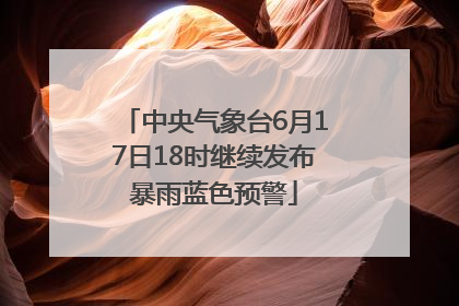 中央气象台6月17日18时继续发布暴雨蓝色预警