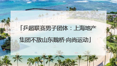 乒超联赛男子团体：上海地产集团不敌山东魏桥·向尚运动
