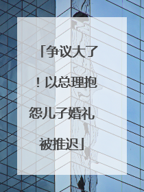 争议大了！以总理抱怨儿子婚礼被推迟