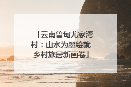云南鲁甸尤家湾村：山水为墨绘就乡村旅居新画卷