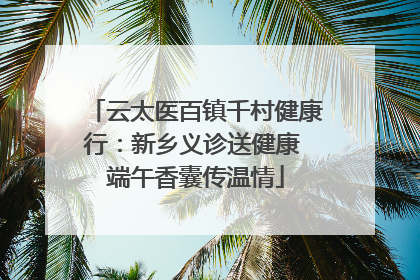 云太医百镇千村健康行：新乡义诊送健康 端午香囊传温情